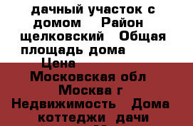 дачный участок с домом! › Район ­ щелковский › Общая площадь дома ­ 149 › Цена ­ 2 950 000 - Московская обл., Москва г. Недвижимость » Дома, коттеджи, дачи продажа   . Московская обл.